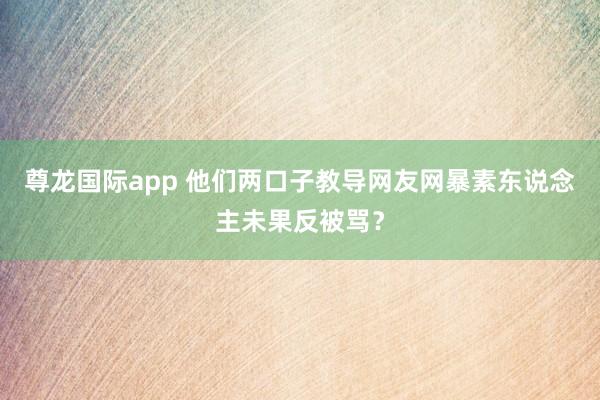 尊龙国际app 他们两口子教导网友网暴素东说念主未果反被骂？