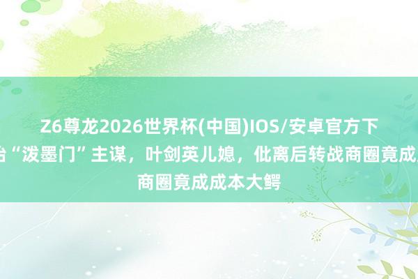 Z6尊龙2026世界杯(中国)IOS/安卓官方下载 章子怡“泼墨门”主谋，叶剑英儿媳，仳离后转战商圈竟成成本大鳄