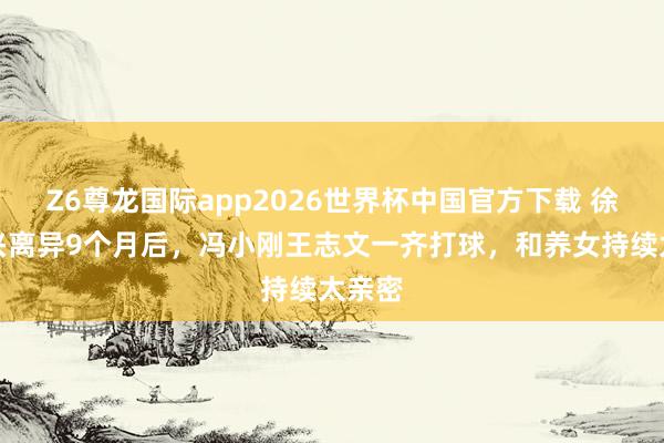 Z6尊龙国际app2026世界杯中国官方下载 徐帆复兴离异9个月后，冯小刚王志文一齐打球，和养女持续太亲密