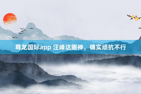 尊龙国际app 汪峰这眼神，确实顽抗不行