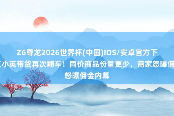 Z6尊龙2026世界杯(中国)IOS/安卓官方下载 网红小英带货再次翻车！同价商品份量更少，商家怒曝佣金内幕