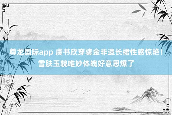 尊龙国际app 虞书欣穿鎏金非遗长裙性感惊艳！雪肤玉貌唯妙体魄好意思爆了