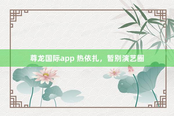 尊龙国际app 热依扎，暂别演艺圈