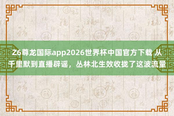 Z6尊龙国际app2026世界杯中国官方下载 从千里默到直播辟谣，丛林北生效收拢了这波流量