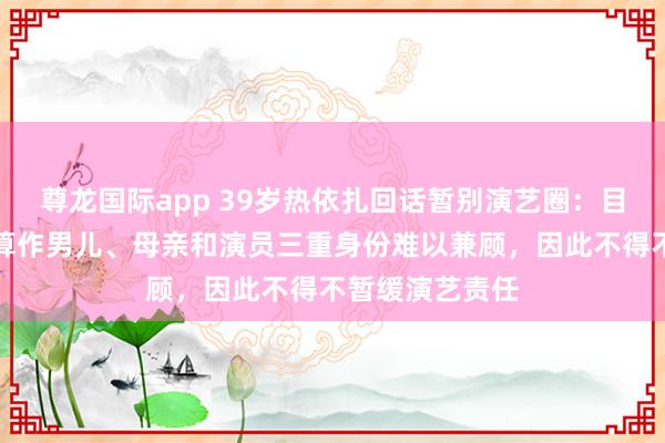尊龙国际app 39岁热依扎回话暂别演艺圈：目前未生病，但算作男儿、母亲和演员三重身份难以兼顾，因此不得不暂缓演艺责任