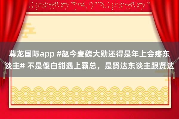 尊龙国际app #赵今麦魏大勋还得是年上会疼东谈主# 不是傻白甜遇上霸总，是贤达东谈主跟贤达