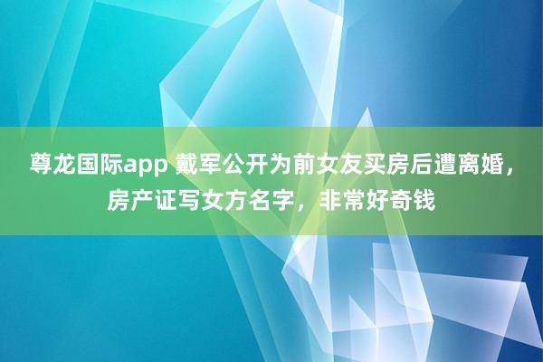尊龙国际app 戴军公开为前女友买房后遭离婚，房产证写女方名字，非常好奇钱