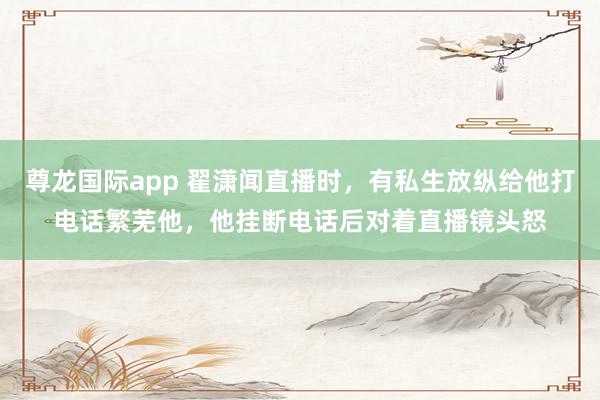 尊龙国际app 翟潇闻直播时，有私生放纵给他打电话繁芜他，他挂断电话后对着直播镜头怒