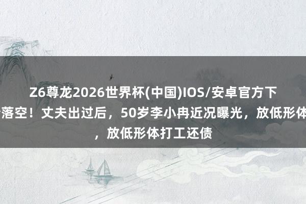 Z6尊龙2026世界杯(中国)IOS/安卓官方下载 朱门梦落空！丈夫出过后，50岁李小冉近况曝光，放低形体打工还债
