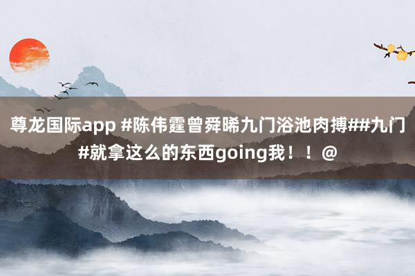 尊龙国际app #陈伟霆曾舜晞九门浴池肉搏##九门#就拿这么的东西going我！！@