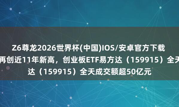 Z6尊龙2026世界杯(中国)IOS/安卓官方下载 创业板指涨3.5%再创近11年新高，创业板ETF易方达（159915）全天成交额超50亿元