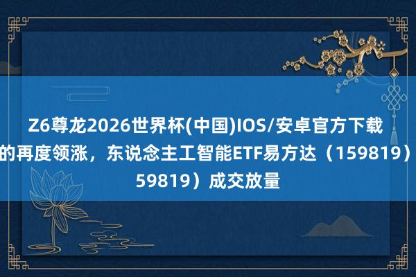 Z6尊龙2026世界杯(中国)IOS/安卓官方下载 AI算力标的再度领涨，东说念主工智能ETF易方达（159819）成交放量