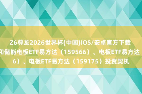 Z6尊龙2026世界杯(中国)IOS/安卓官方下载 电板产业链上攻，暖和储能电板ETF易方达（159566）、电板ETF易方达（159175）投资契机