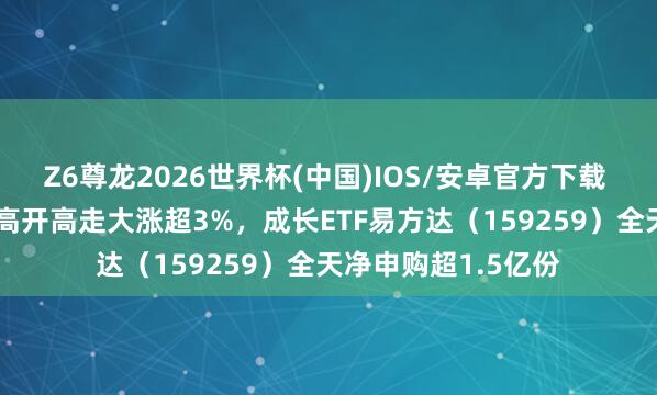 Z6尊龙2026世界杯(中国)IOS/安卓官方下载 国证成长100指数高开高走大涨超3%，成长ETF易方达（159259）全天净申购超1.5亿份
