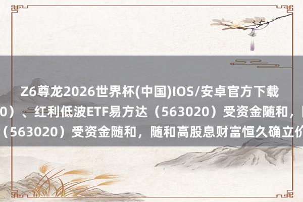 Z6尊龙2026世界杯(中国)IOS/安卓官方下载 红利ETF易方达（515180）、红利低波ETF易方达（563020）受资金随和，随和高股息财富恒久确立价值