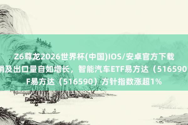 Z6尊龙2026世界杯(中国)IOS/安卓官方下载 4月新动力汽车产销及出口量自如增长，智能汽车ETF易方达（516590）方针指数涨超1%