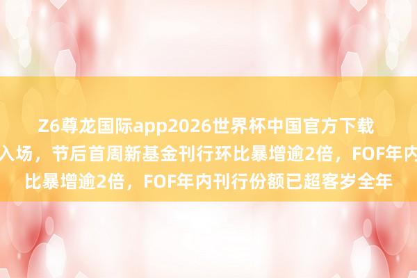 Z6尊龙国际app2026世界杯中国官方下载 权柄市集走强招引基民入场，节后首周新基金刊行环比暴增逾2倍，FOF年内刊行份额已超客岁全年
