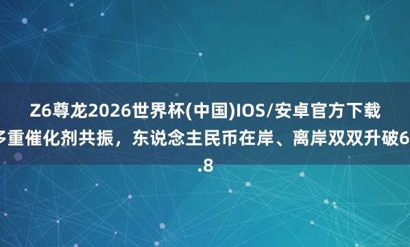 Z6尊龙2026世界杯(中国)IOS/安卓官方下载 多重催化剂共振，东说念主民币在岸、离岸双双升破6.8
