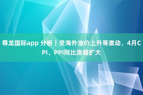 尊龙国际app 分析｜受海外油价上升等激动，4月CPI、PPI同比涨幅扩大