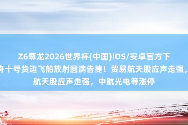 Z6尊龙2026世界杯(中国)IOS/安卓官方下载 A股异动丨天舟十号货运飞船放射圆满告捷！贸易航天股应声走强，中航光电等涨停