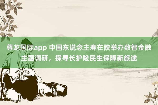 尊龙国际app 中国东说念主寿在陕举办数智金融主题调研，探寻长护险民生保障新旅途
