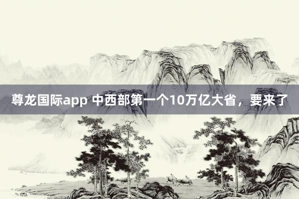 尊龙国际app 中西部第一个10万亿大省，要来了