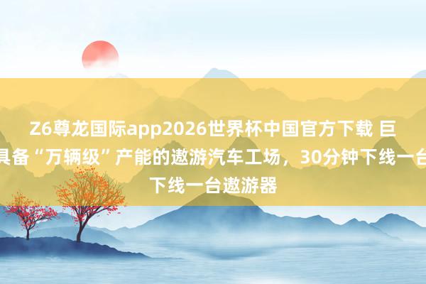 Z6尊龙国际app2026世界杯中国官方下载 巨匠首个具备“万辆级”产能的遨游汽车工场，30分钟下线一台遨游器