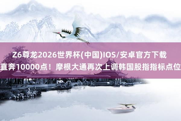 Z6尊龙2026世界杯(中国)IOS/安卓官方下载 直奔10000点！摩根大通再次上调韩国股指指标点位