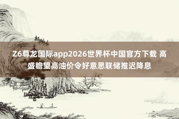 Z6尊龙国际app2026世界杯中国官方下载 高盛瞻望高油价令好意思联储推迟降息
