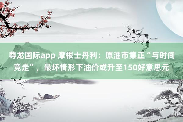 尊龙国际app 摩根士丹利：原油市集正“与时间竞走”，最坏情形下油价或升至150好意思元