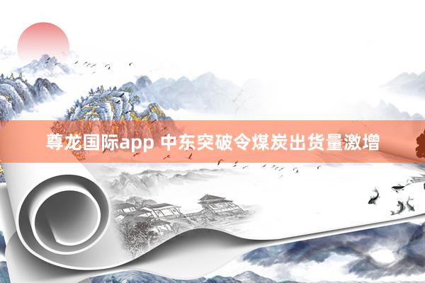 尊龙国际app 中东突破令煤炭出货量激增