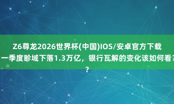 Z6尊龙2026世界杯(中国)IOS/安卓官方下载 一季度畛域下落1.3万亿，银行瓦解的变化该如何看？