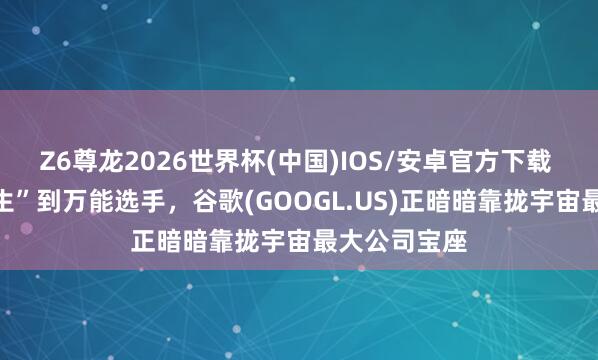 Z6尊龙2026世界杯(中国)IOS/安卓官方下载 从“AI差等生”到万能选手，谷歌(GOOGL.US)正暗暗靠拢宇宙最大公司宝座
