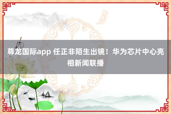 尊龙国际app 任正非陌生出镜！华为芯片中心亮相新闻联播