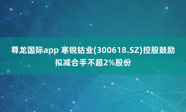 尊龙国际app 寒锐钴业(300618.SZ)控股鼓励拟减合手不超2%股份