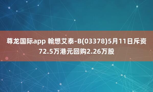尊龙国际app 翰想艾泰-B(03378)5月11日斥资72.5万港元回购2.26万股