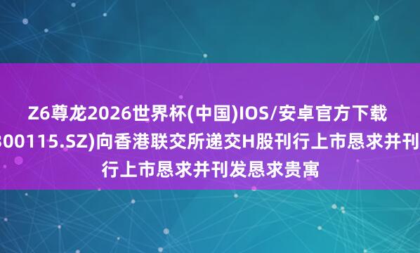 Z6尊龙2026世界杯(中国)IOS/安卓官方下载 长盈精密(300115.SZ)向香港联交所递交H股刊行上市恳求并刊发恳求贵寓
