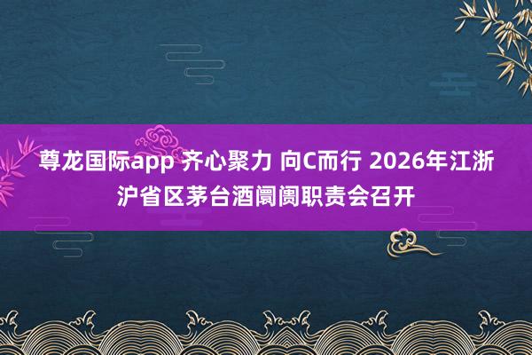 尊龙国际app 齐心聚力 向C而行 2026年江浙沪省区茅台酒阛阓职责会召开