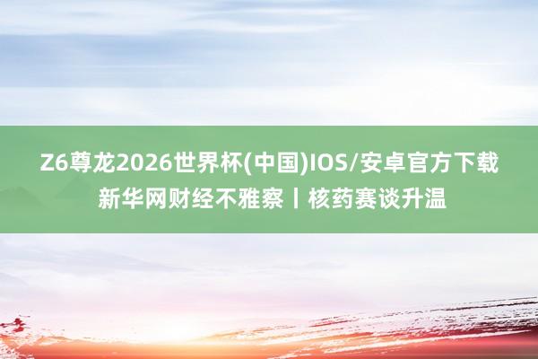 Z6尊龙2026世界杯(中国)IOS/安卓官方下载 新华网财经不雅察丨核药赛谈升温