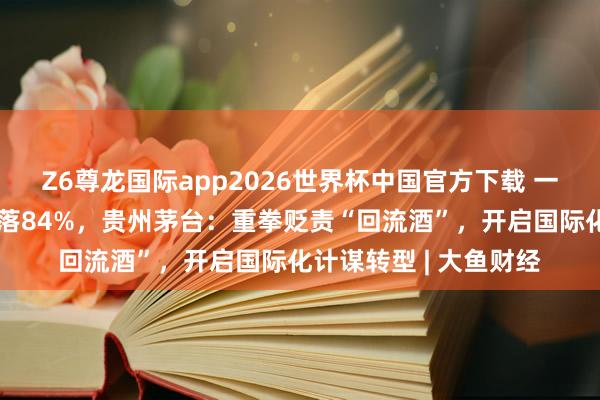 Z6尊龙国际app2026世界杯中国官方下载 一季度国外收入同比下落84%，贵州茅台：重拳贬责“回流酒”，开启国际化计谋转型 | 大鱼财经