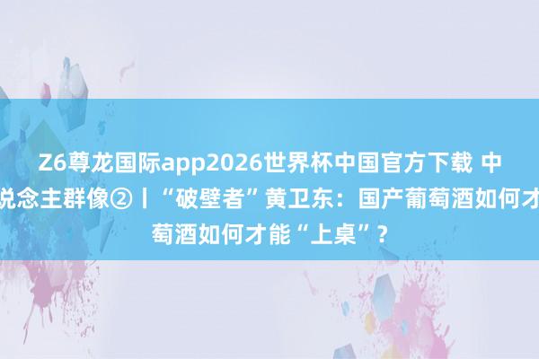 Z6尊龙国际app2026世界杯中国官方下载 中国葡萄酒东说念主群像②丨“破壁者”黄卫东：国产葡萄酒如何才能“上桌”？