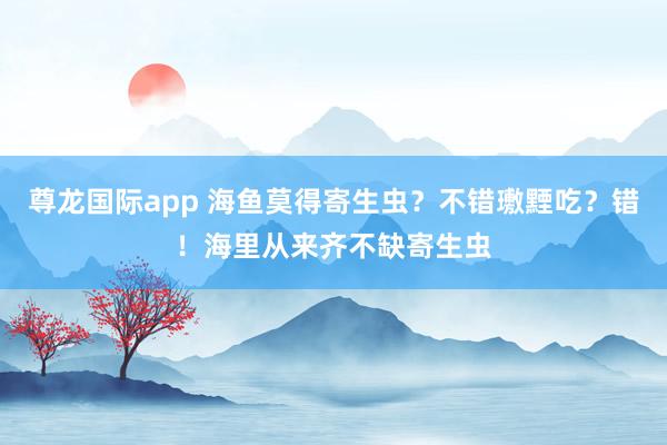 尊龙国际app 海鱼莫得寄生虫？不错璷黫吃？错！海里从来齐不缺寄生虫