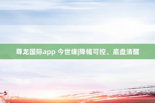 尊龙国际app 今世缘|降幅可控、底盘清醒