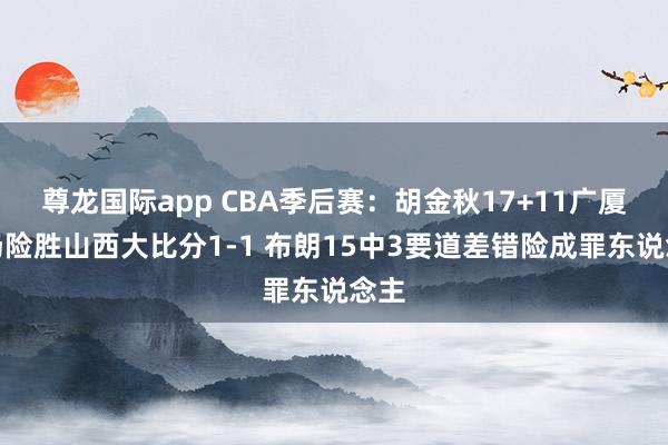 尊龙国际app CBA季后赛：胡金秋17+11广厦客场险胜山西大比分1-1 布朗15中3要道差错险成罪东说念主