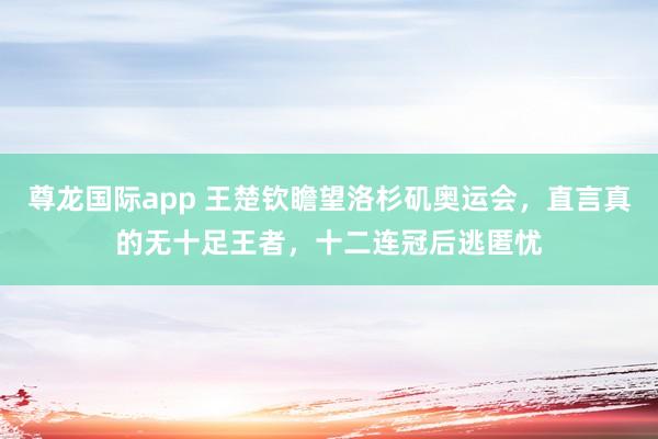 尊龙国际app 王楚钦瞻望洛杉矶奥运会，直言真的无十足王者，十二连冠后逃匿忧