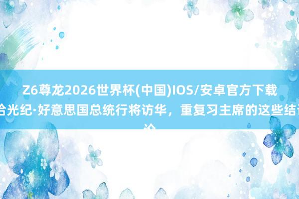 Z6尊龙2026世界杯(中国)IOS/安卓官方下载 拾光纪·好意思国总统行将访华，重复习主席的这些结论