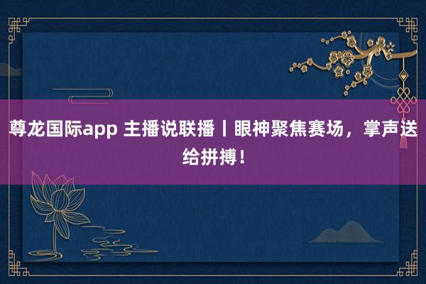 尊龙国际app 主播说联播丨眼神聚焦赛场，掌声送给拼搏！
