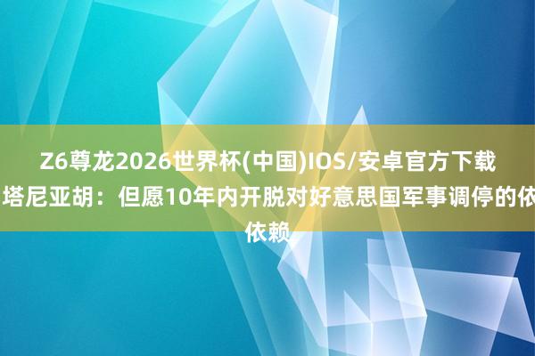 Z6尊龙2026世界杯(中国)IOS/安卓官方下载 内塔尼亚胡：但愿10年内开脱对好意思国军事调停的依赖