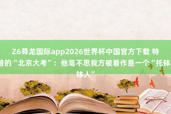 Z6尊龙国际app2026世界杯中国官方下载 特朗普的“北京大考”：他毫不思我方被看作是一个“托钵人”