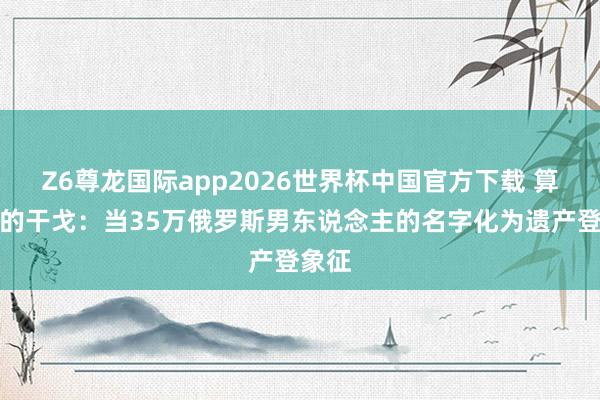 Z6尊龙国际app2026世界杯中国官方下载 算法下的干戈：当35万俄罗斯男东说念主的名字化为遗产登象征